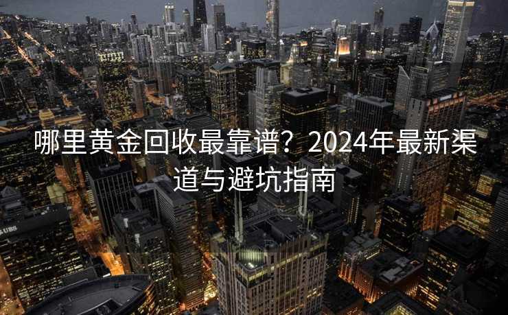 哪里黄金回收最靠谱?2024年最新渠道与避坑指南 哪里黄金回收最靠谱?2024年最新渠道与避坑指南