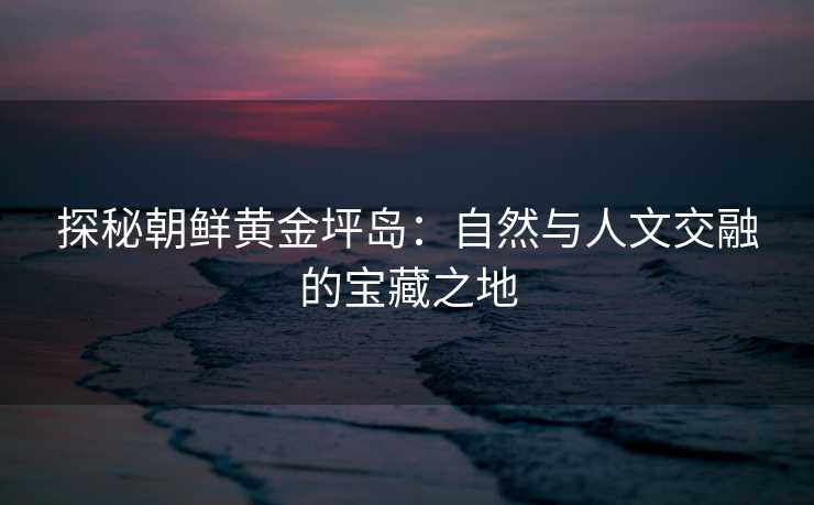 探秘朝鲜黄金坪岛：自然与人文交融的宝藏之地
