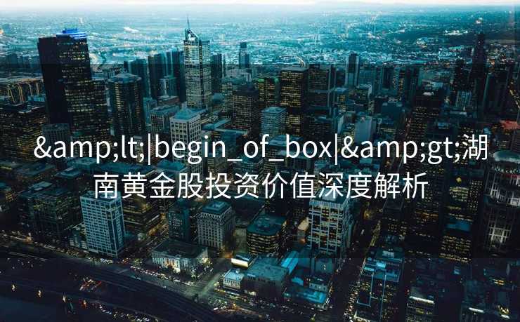 &lt;|begin_of_box|&gt;湖南黄金股投资价值深度解析