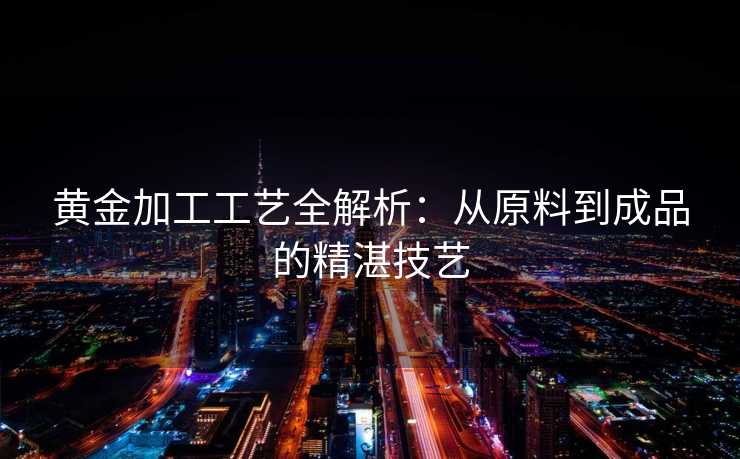 黄金加工工艺全解析：从原料到成品的精湛技艺