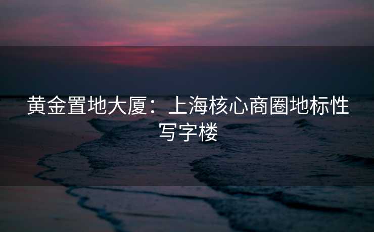 黄金置地大厦：上海核心商圈地标性写字楼