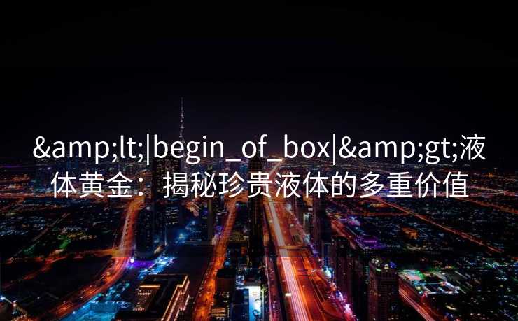 &lt;|begin_of_box|&gt;液体黄金：揭秘珍贵液体的多重价值