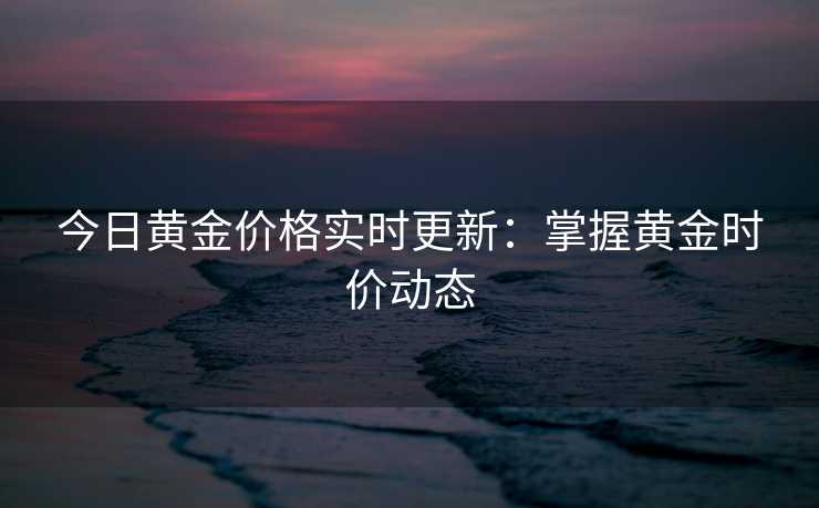 今日黄金价格实时更新:掌握黄金时价动态 今日黄金价格实时更新:掌握黄金时价动态