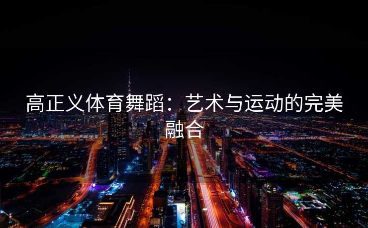 高正义体育舞蹈:艺术与运动的完美融合 高正义体育舞蹈:艺术与运动的完美融合