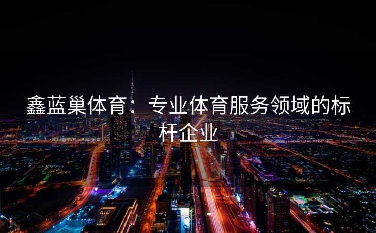 鑫蓝巢体育：专业体育服务领域的标杆企业