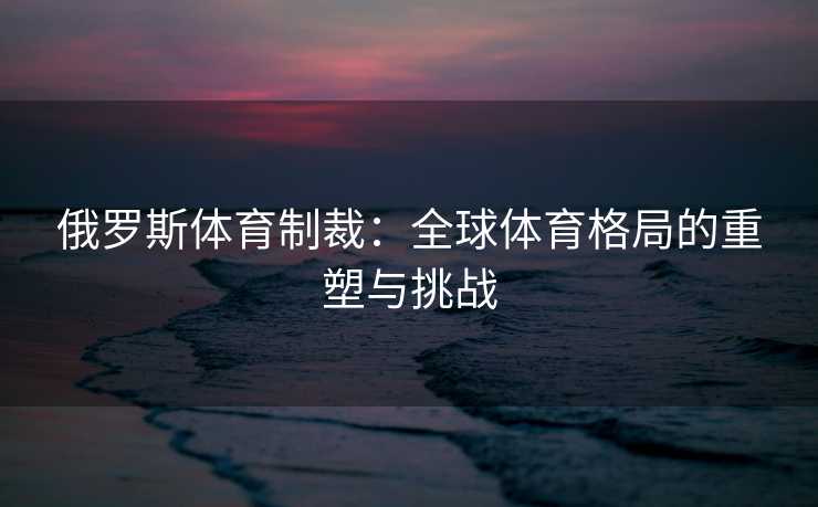 俄罗斯体育制裁:全球体育格局的重塑与挑战 俄罗斯体育制裁:全球体育格局的重塑与挑战
