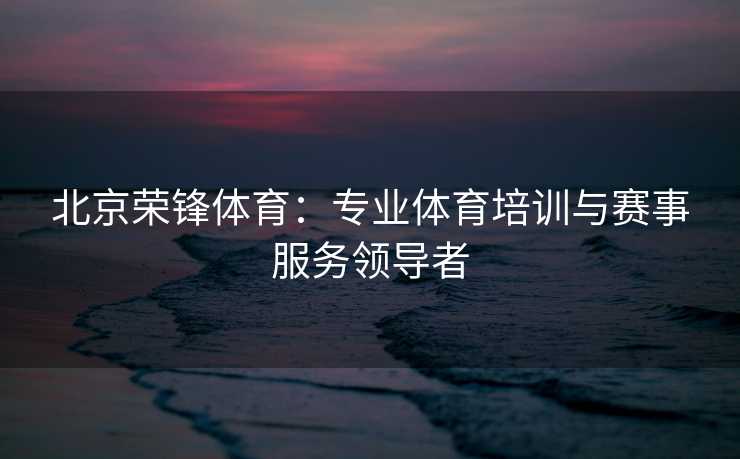 北京荣锋体育：专业体育培训与赛事服务领导者