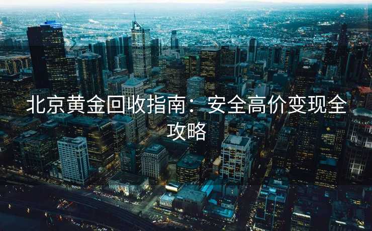 北京黄金回收指南:安全高价变现全攻略 北京黄金回收指南:安全高价变现全攻略
