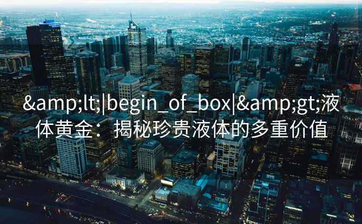 &lt;|begin_of_box|&gt;液体黄金：揭秘珍贵液体的多重价值