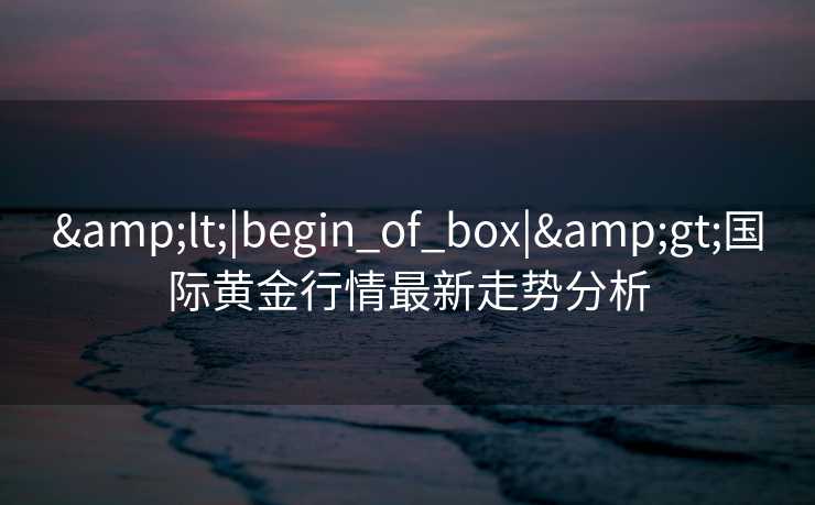 &lt;|begin_of_box|&gt;国际黄金行情最新走势分析