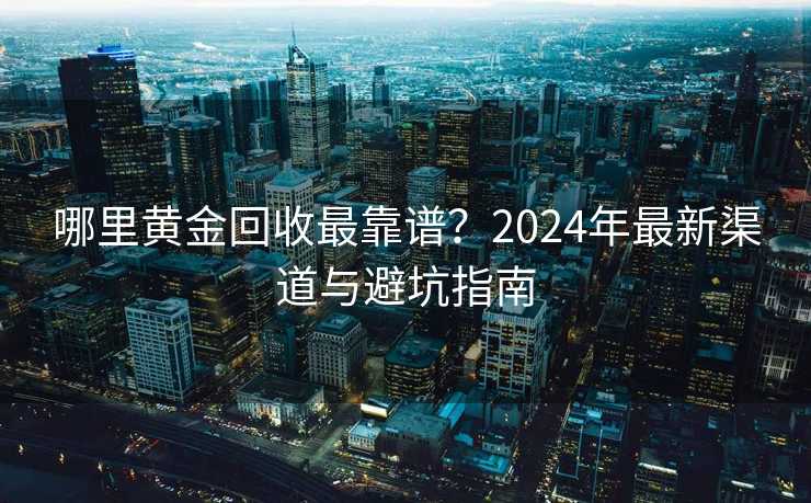 哪里黄金回收最靠谱?2024年最新渠道与避坑指南 哪里黄金回收最靠谱?2024年最新渠道与避坑指南