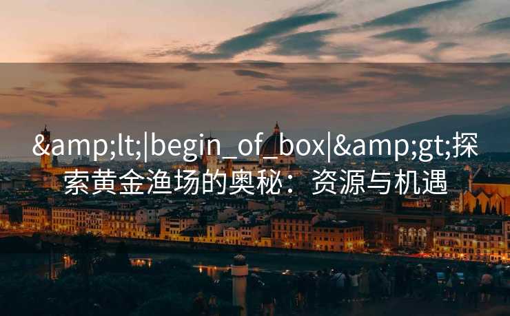 &lt;|begin_of_box|&gt;探索黄金渔场的奥秘：资源与机遇