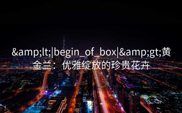 &lt;|begin_of_box|&gt;黄金兰：优雅绽放的珍贵花卉