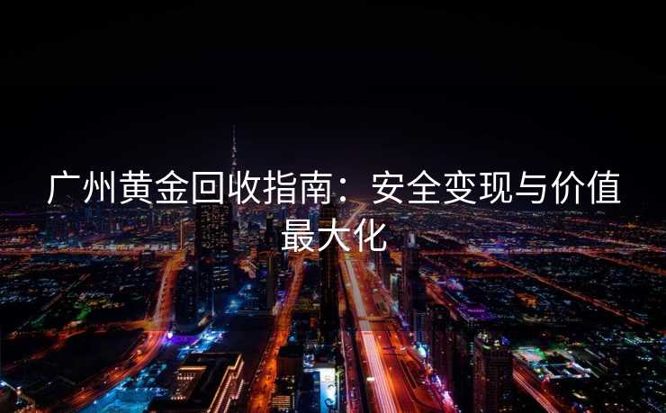 广州黄金回收指南：安全变现与价值最大化