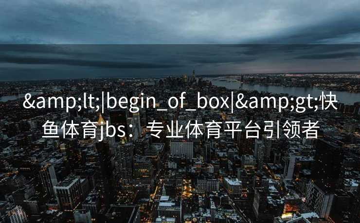 &lt;|begin_of_box|&gt;快鱼体育jbs：专业体育平台引领者