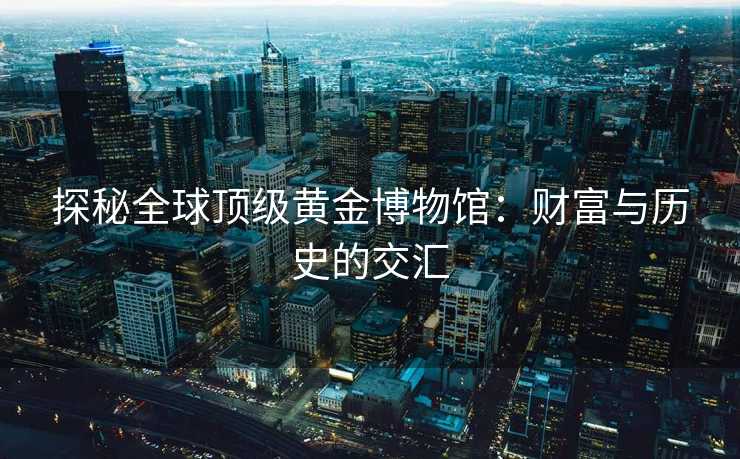 探秘全球顶级黄金博物馆：财富与历史的交汇