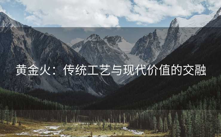 黄金火:传统工艺与现代价值的交融 黄金火:传统工艺与现代价值的交融