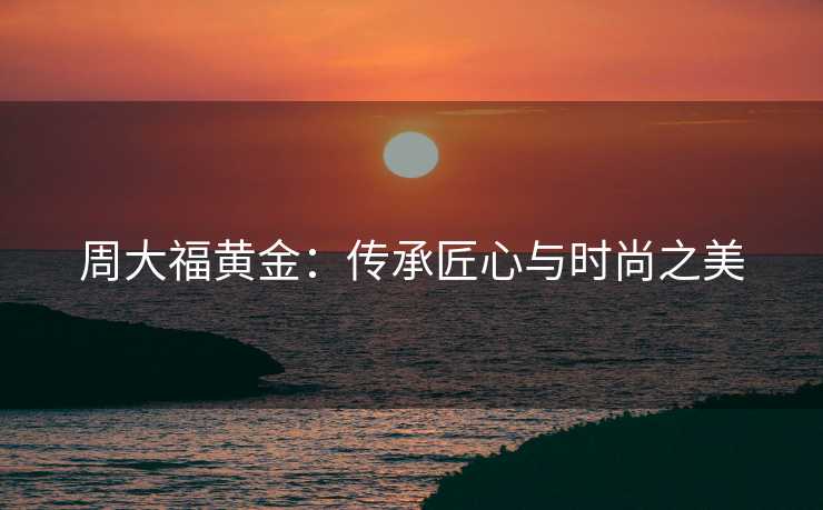 周大福黄金：传承匠心与时尚之美