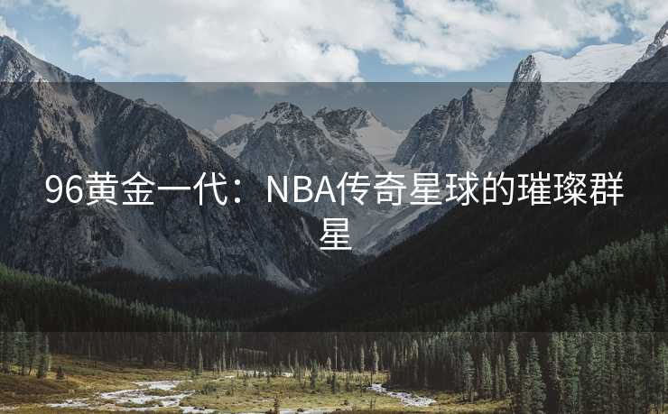 96黄金一代：NBA传奇星球的璀璨群星