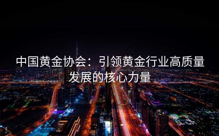 中国黄金协会：引领黄金行业高质量发展的核心力量