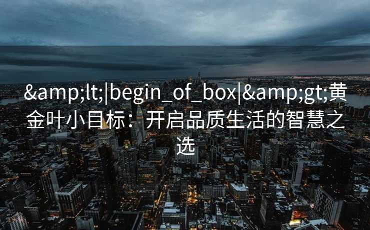 &lt;|begin_of_box|&gt;黄金叶小目标：开启品质生活的智慧之选