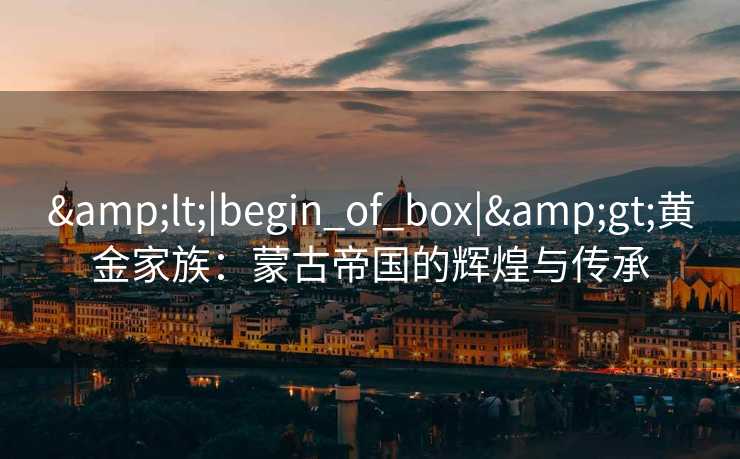 <|begin_of_box|>黄金家族:蒙古帝国的辉煌与传承 <|begin_of_box|>黄金家族:蒙古帝国的辉煌与传承