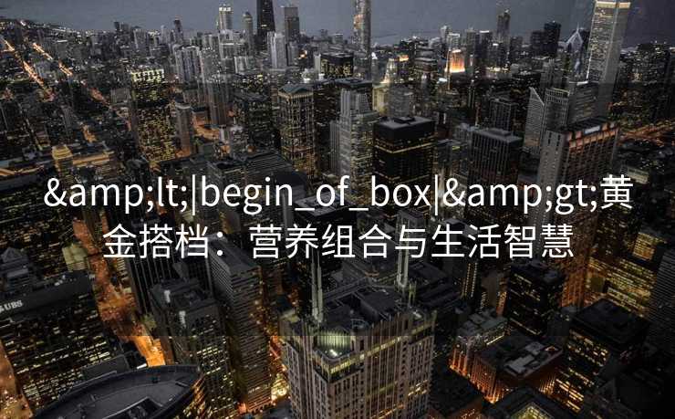 &lt;|begin_of_box|&gt;黄金搭档：营养组合与生活智慧