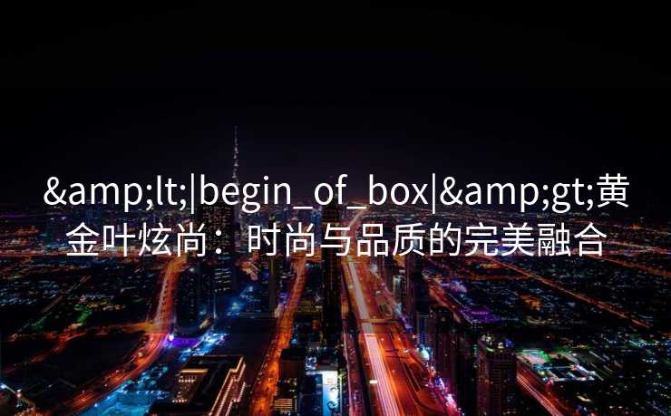 <|begin_of_box|>黄金叶炫尚:时尚与品质的完美融合 <|begin_of_box|>黄金叶炫尚:时尚与品质的完美融合