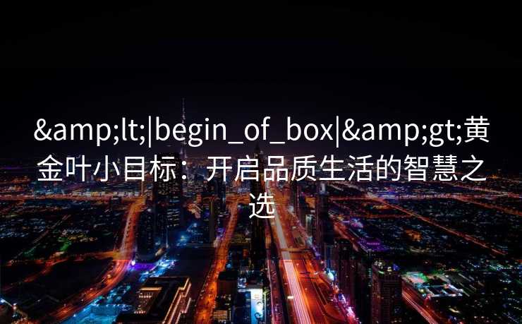 &lt;|begin_of_box|&gt;黄金叶小目标：开启品质生活的智慧之选
