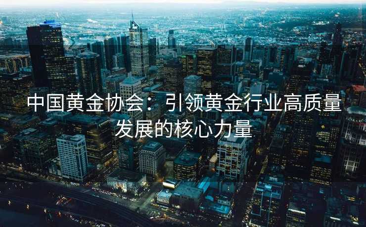 中国黄金协会：引领黄金行业高质量发展的核心力量