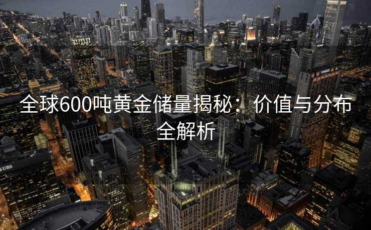 全球600吨黄金储量揭秘：价值与分布全解析