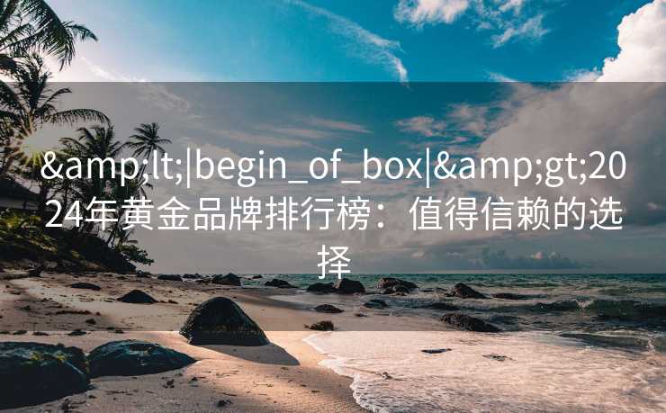 &lt;|begin_of_box|&gt;2024年黄金品牌排行榜：值得信赖的选择
