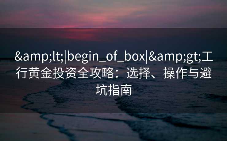 &lt;|begin_of_box|&gt;工行黄金投资全攻略：选择、操作与避坑指南