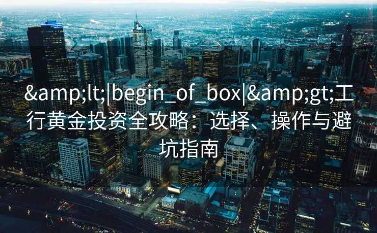 &lt;|begin_of_box|&gt;工行黄金投资全攻略：选择、操作与避坑指南