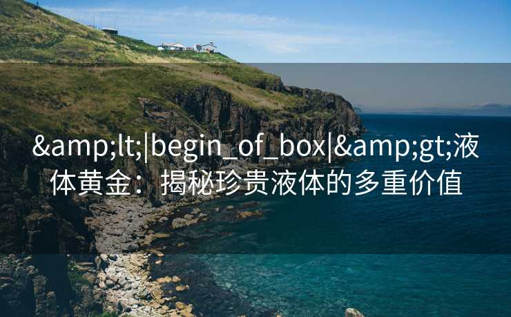 &lt;|begin_of_box|&gt;液体黄金：揭秘珍贵液体的多重价值