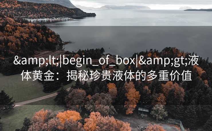 &lt;|begin_of_box|&gt;液体黄金：揭秘珍贵液体的多重价值