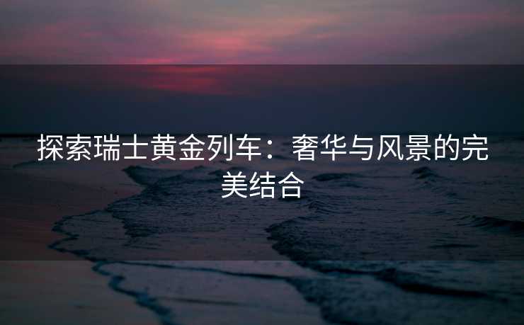 探索瑞士黄金列车：奢华与风景的完美结合