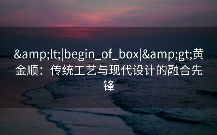 &lt;|begin_of_box|&gt;黄金顺：传统工艺与现代设计的融合先锋