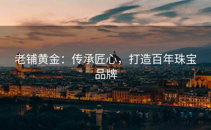 老铺黄金:传承匠心,打造百年珠宝品牌 老铺黄金:传承匠心,打造百年珠宝品牌