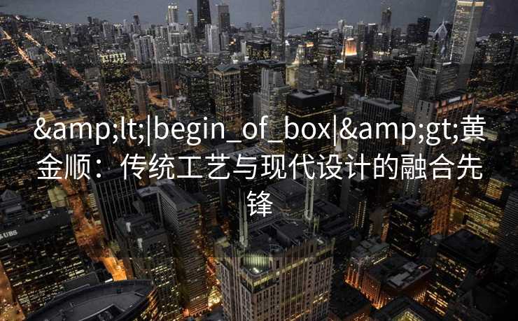 &lt;|begin_of_box|&gt;黄金顺：传统工艺与现代设计的融合先锋