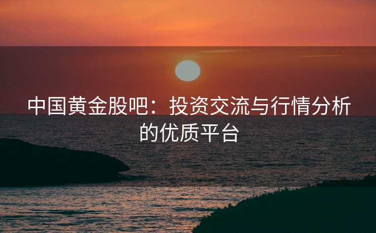 中国黄金股吧：投资交流与行情分析的优质平台