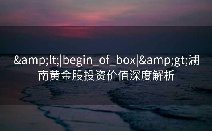 &lt;|begin_of_box|&gt;湖南黄金股投资价值深度解析
