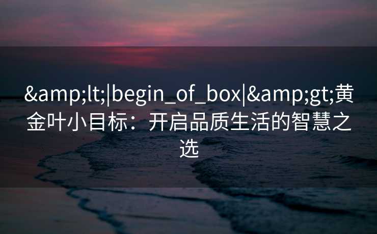 &lt;|begin_of_box|&gt;黄金叶小目标：开启品质生活的智慧之选