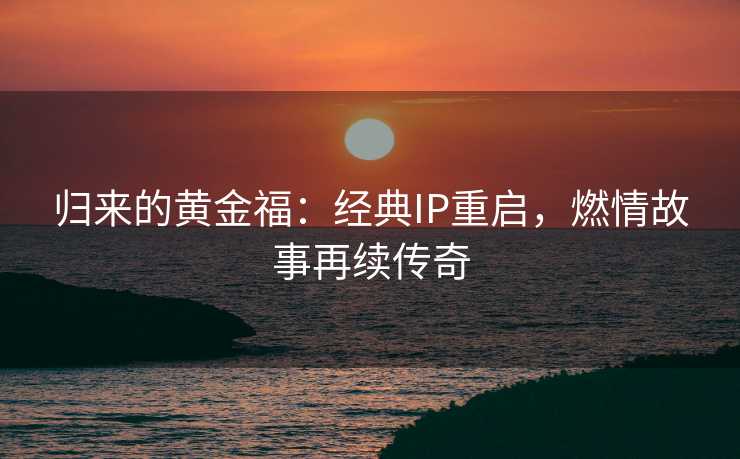 归来的黄金福：经典IP重启，燃情故事再续传奇