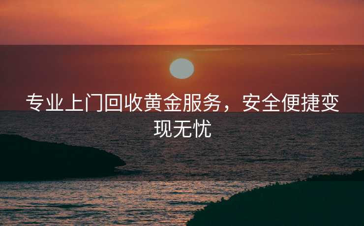 专业上门回收黄金服务,安全便捷变现无忧 专业上门回收黄金服务,安全便捷变现无忧