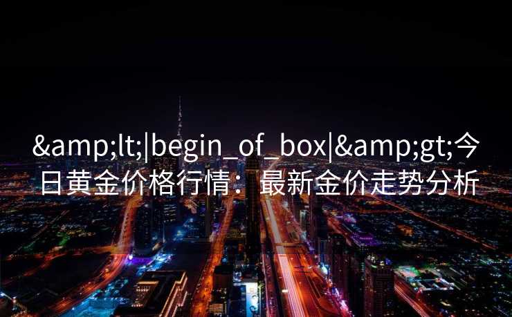 <|begin_of_box|>今日黄金价格行情:最新金价走势分析 <|begin_of_box|>今日黄金价格行情:最新金价走势分析