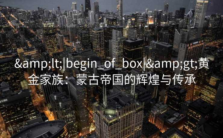 <|begin_of_box|>黄金家族:蒙古帝国的辉煌与传承 <|begin_of_box|>黄金家族:蒙古帝国的辉煌与传承