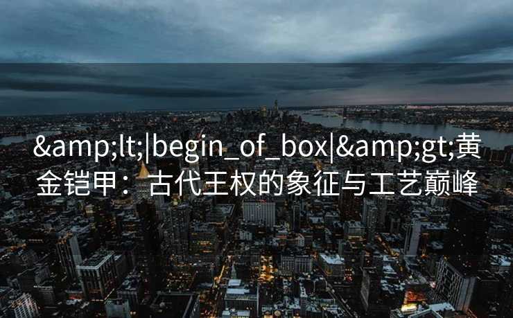 &lt;|begin_of_box|&gt;黄金铠甲：古代王权的象征与工艺巅峰