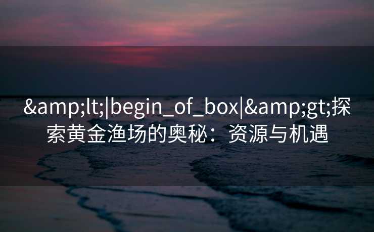 &lt;|begin_of_box|&gt;探索黄金渔场的奥秘：资源与机遇