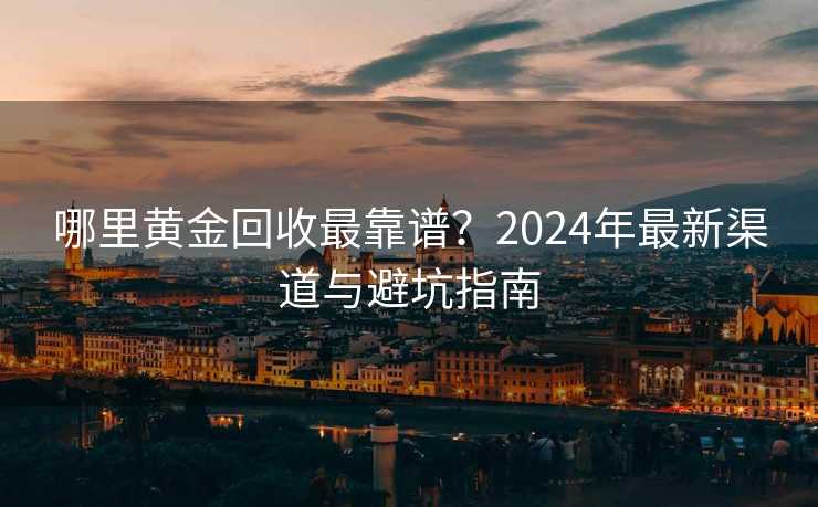 哪里黄金回收最靠谱?2024年最新渠道与避坑指南 哪里黄金回收最靠谱?2024年最新渠道与避坑指南
